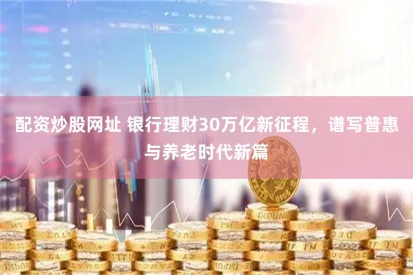 配资炒股网址 银行理财30万亿新征程，谱写普惠与养老时代新篇
