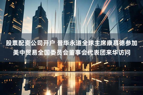 股票配资公司开户 普华永道全球主席康慕德参加美中贸易全国委员会董事会代表团来华访问