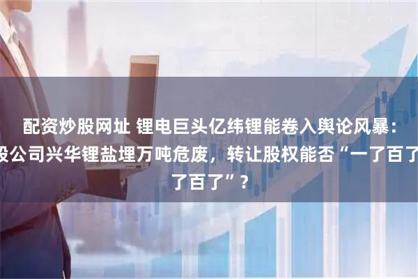 配资炒股网址 锂电巨头亿纬锂能卷入舆论风暴：参股公司兴华锂盐埋万吨危废，转让股权能否“一了百了”？