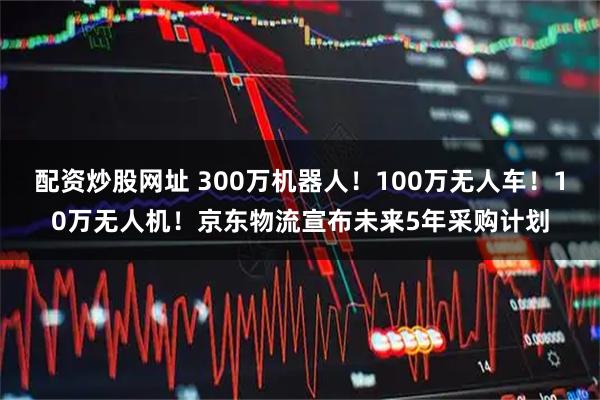配资炒股网址 300万机器人！100万无人车！10万无人机！京东物流宣布未来5年采购计划