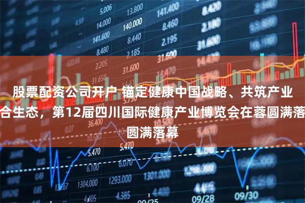 股票配资公司开户 锚定健康中国战略、共筑产业融合生态，第12届四川国际健康产业博览会在蓉圆满落幕