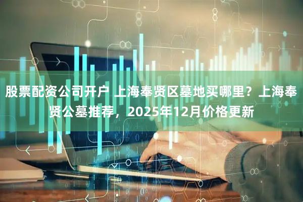 股票配资公司开户 上海奉贤区墓地买哪里？上海奉贤公墓推荐，2025年12月价格更新