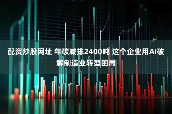 配资炒股网址 年碳减排2400吨 这个企业用AI破解制造业转型困局