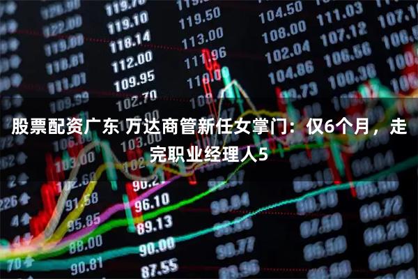 股票配资广东 万达商管新任女掌门：仅6个月，走完职业经理人5