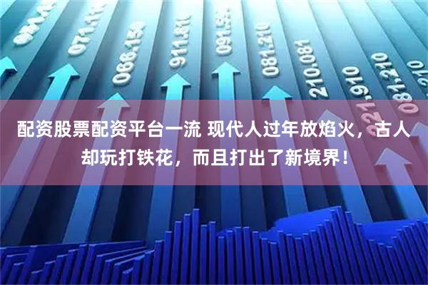 配资股票配资平台一流 现代人过年放焰火，古人却玩打铁花，而且打出了新境界！