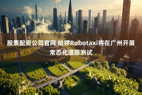 股票配资公司官网 哈啰Robotaxi将在广州开展常态化道路测试