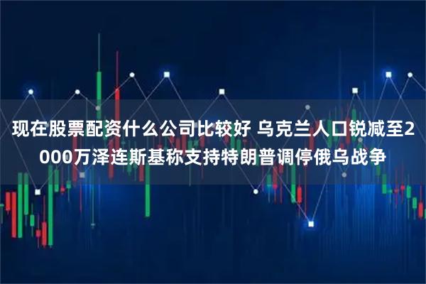 现在股票配资什么公司比较好 乌克兰人口锐减至2000万泽连斯基称支持特朗普调停俄乌战争