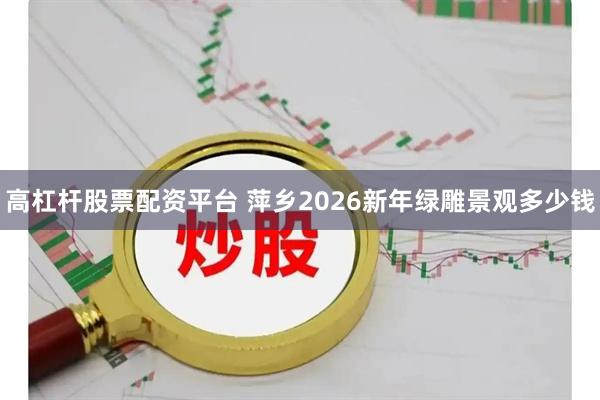 高杠杆股票配资平台 萍乡2026新年绿雕景观多少钱