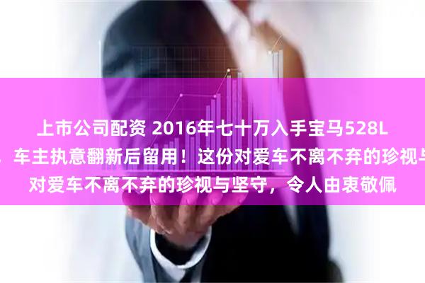 上市公司配资 2016年七十万入手宝马528Li，现今二手价仅十万，车主执意翻新后留用！这份对爱车不离不弃的珍视与坚守，令人由衷敬佩