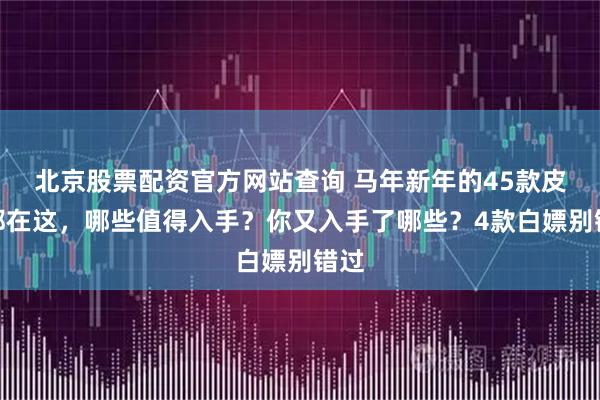 北京股票配资官方网站查询 马年新年的45款皮肤都在这，哪些值得入手？你又入手了哪些？4款白嫖别错过