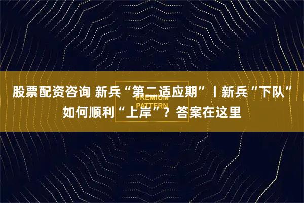 股票配资咨询 新兵“第二适应期”丨新兵“下队”如何顺利“上岸”？答案在这里
