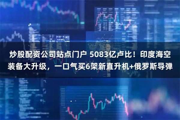 炒股配资公司站点门户 5083亿卢比！印度海空装备大升级，一口气买6架新直升机+俄罗斯导弹