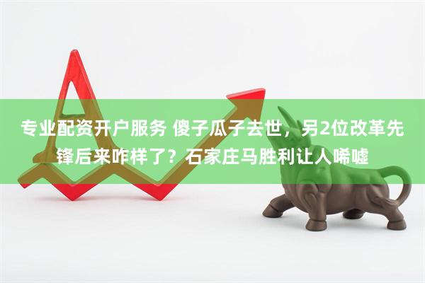 专业配资开户服务 傻子瓜子去世，另2位改革先锋后来咋样了？石家庄马胜利让人唏嘘