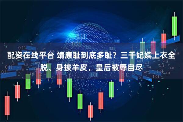 配资在线平台 靖康耻到底多耻？三千妃嫔上衣全脱、身披羊皮，皇后被辱自尽