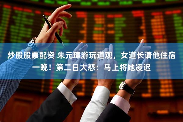 炒股股票配资 朱元璋游玩道观，女道长请他住宿一晚！第二日大怒：马上将她凌迟