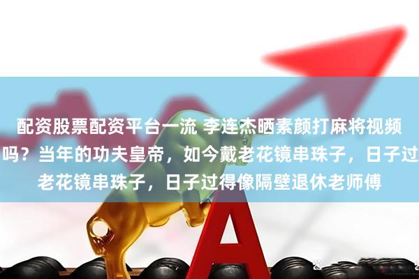 配资股票配资平台一流 李连杰晒素颜打麻将视频，有人问他还算明星吗？当年的功夫皇帝，如今戴老花镜串珠子，日子过得像隔壁退休老师傅