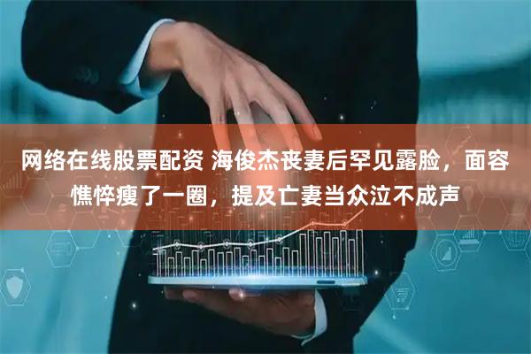 网络在线股票配资 海俊杰丧妻后罕见露脸，面容憔悴瘦了一圈，提及亡妻当众泣不成声
