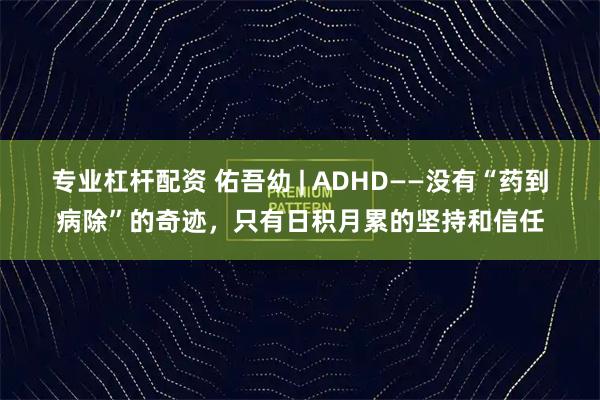 专业杠杆配资 佑吾幼 | ADHD——没有“药到病除”的奇迹，只有日积月累的坚持和信任