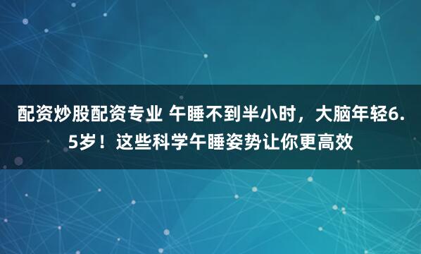 配资炒股配资专业 午睡不到半小时，大脑年轻6.5岁！这些科学午睡姿势让你更高效