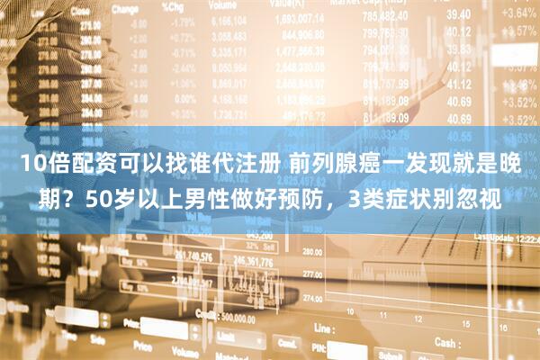 10倍配资可以找谁代注册 前列腺癌一发现就是晚期？50岁以上男性做好预防，3类症状别忽视