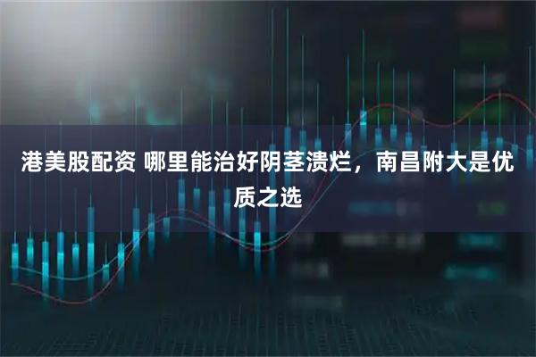 港美股配资 哪里能治好阴茎溃烂，南昌附大是优质之选