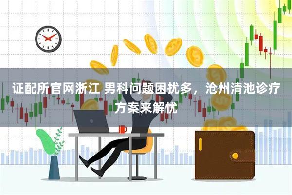 证配所官网浙江 男科问题困扰多，沧州清池诊疗方案来解忧