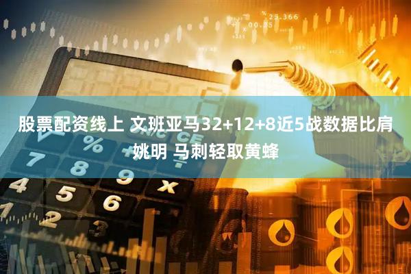 股票配资线上 文班亚马32+12+8近5战数据比肩姚明 马刺轻取黄蜂