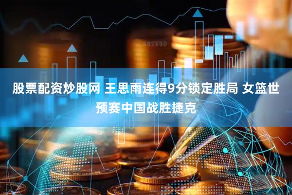 股票配资炒股网 王思雨连得9分锁定胜局 女篮世预赛中国战胜捷克