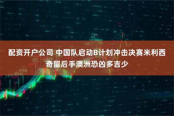 配资开户公司 中国队启动B计划冲击决赛米利西奇留后手澳洲恐凶多吉少