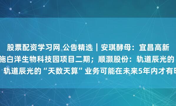 股票配资学习网 公告精选︱安琪酵母：宜昌高新区公司拟7.97亿元实施白洋生物科技园项目二期；顺灏股份：轨道辰光的“天数天算”业务可能在未来5年内才有明确的商业价值