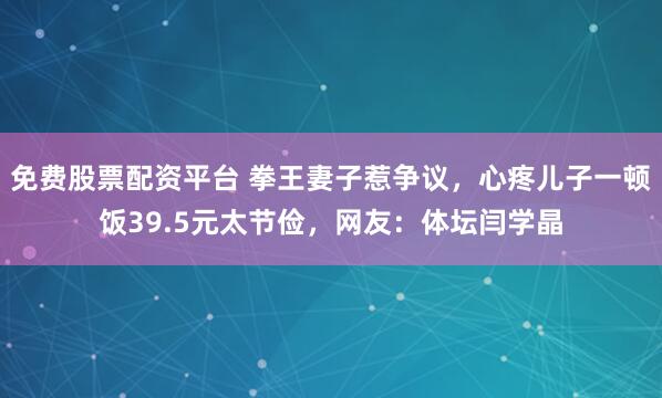 免费股票配资平台 拳王妻子惹争议，心疼儿子一顿饭39.5元太节俭，网友：体坛闫学晶
