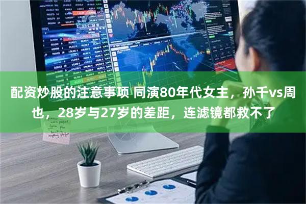 配资炒股的注意事项 同演80年代女主，孙千vs周也，28岁与27岁的差距，连滤镜都救不了