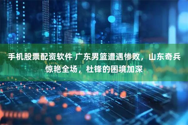 手机股票配资软件 广东男篮遭遇惨败，山东奇兵惊艳全场，杜锋的困境加深