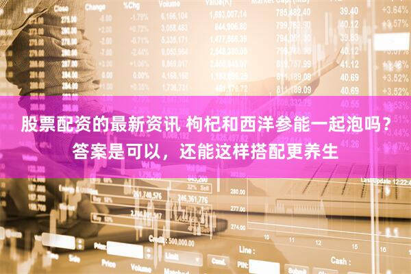 股票配资的最新资讯 枸杞和西洋参能一起泡吗？答案是可以，还能这样搭配更养生