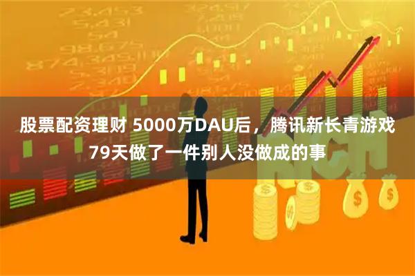 股票配资理财 5000万DAU后，腾讯新长青游戏79天做了一件别人没做成的事