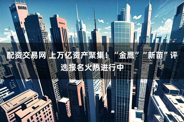配资交易网 上万亿资产聚集！“金鹰”“新苗”评选报名火热进行中