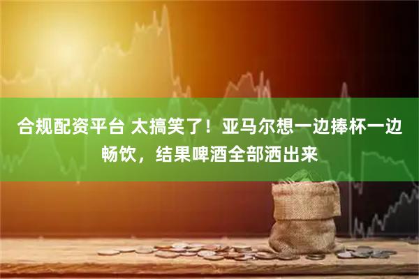 合规配资平台 太搞笑了！亚马尔想一边捧杯一边畅饮，结果啤酒全部洒出来