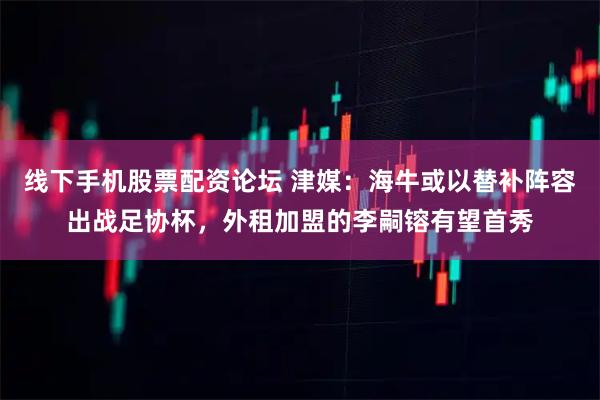 线下手机股票配资论坛 津媒：海牛或以替补阵容出战足协杯，外租加盟的李嗣镕有望首秀